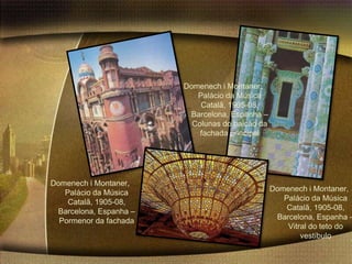 Domenech i Montaner,
                           Palácio da Música
                            Catalã, 1905-08,
                         Barcelona, Espanha –
                          Colunas do balcão da
                            fachada principal




Domenech i Montaner,
   Palácio da Música                             Domenech i Montaner,
    Catalã, 1905-08,                                Palácio da Música
 Barcelona, Espanha –                                Catalã, 1905-08,
  Pormenor da fachada                             Barcelona, Espanha –
                                                     Vitral do teto do
                                                         vestíbulo
 