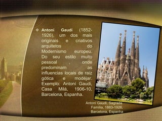  Antoní    Gaudí     (1852-
  1926), um dos mais
  originais    e    criativos
  arquitetos               do
  Modernismo       europeu.
  Do seu estilo muito
  pessoal        ,      onde
  predominam               as
  influencias locais de raiz
  gótica     e     modéjar.
  Exemplo: Antoní Gaudi,
  Casa Milá, 1906-10,
  Barcelona, Espanha.
                         Antoní Gaudi, Sagrada
                            Família, 1883-1926,
                            Barcelona, Espanha
 