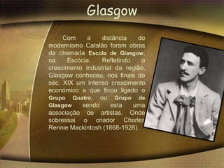 Glasgow
     Com     a    distância   do
modernismo Catalão foram obras
da chamada Escola de Glasgow,
na    Escócia.    Refletindo   o
crescimento industrial da região,
Glasgow conheceu, nos finais do
séc. XIX um intenso crescimento
económico a que ficou ligado o
Grupo Quatro, ou Grupo de
Glasgow    sendo     esta    uma
associação de artistas. Onde
sobressai o criador Charles
Rennie Mackintosh (1868-1928).
 