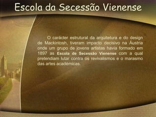 Escola da Secessão Vienense


         O carácter estrutural da arquitetura e do design
    de Mackintosh, tiveram impacto decisivo na Áustria
    onde um grupo de jovens artistas havia formado em
    1897 as Escola de Secessão Vienense com a qual
    pretendiam lutar contra os revivalismos e o marasmo
    das artes académicas.
 