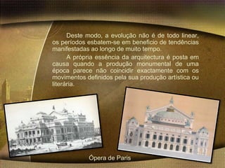 Deste modo, a evolução não é de todo linear,
os períodos esbatem-se em beneficio de tendências
manifestadas ao longo de muito tempo.
      A própria essência da arquitectura é posta em
causa quando a produção monumental de uma
época parece não coincidir exactamente com os
movimentos definidos pela sua produção artística ou
literária.




            Ópera de Paris
 