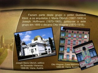 Faziam parte deste grupo o pintor Gustave
      Klimt e os arquitetos J. Maria Ölbrich (1867-1908) e
      Joseph Hoffmann (1870-1965), juntou-se a este
      grupo em 1889 o decano Otto Wagner (1870-1918).




Joseph Maria Olbrich, edificio
    da Secessão Vienence,        Otto Wagner, Casa Maiónica,
    1898-99, Viena, Áustria           1898-99, Viena, Áustria
 