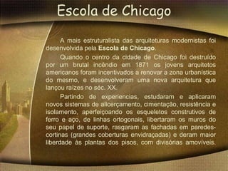 Escola de Chicago
      A mais estruturalista das arquiteturas modernistas foi
desenvolvida pela Escola de Chicago.
      Quando o centro da cidade de Chicago foi destruído
por um brutal incêndio em 1871 os jovens arquitetos
americanos foram incentivados a renovar a zona urbanística
do mesmo, e desenvolveram uma nova arquitetura que
lançou raízes no séc. XX.
      Partindo de experiencias, estudaram e aplicaram
novos sistemas de alicerçamento, cimentação, resistência e
isolamento, aperfeiçoando os esqueletos construtivos de
ferro e aço, de linhas ortogonais, libertaram os muros do
seu papel de suporte, rasgaram as fachadas em paredes-
cortinas (grandes coberturas envidraçadas) e deram maior
liberdade às plantas dos pisos, com divisórias amovíveis.
 