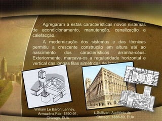 Agregaram a estas características novos sistemas
de acondicionamento, manutenção, canalização e
calefacção.
      A modernização dos sistemas e das técnicas
permitiu a crescente construção em altura até ao
nascimento       dos      característicos    arranha-céus.
Exteriormente, marcava-os a regularidade horizontal e
vertical das longas filas simétricas de janelas.




William Le Baron Lennev,
 Armazéns Fair, 1890-91,       L.Sullivan, Auditório de
        Chicago, EUA             Chicago, 1886-89, EUA
 
