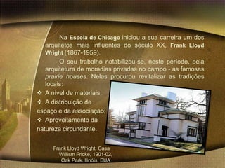 Na Escola de Chicago iniciou a sua carreira um dos
   arquitetos mais influentes do século XX, Frank Lloyd
   Wright (1867-1959).
         O seu trabalho notabilizou-se, neste período, pela
   arquitetura de moradias privadas no campo - as famosas
   prairie houses. Nelas procurou revitalizar as tradições
   locais:
 A nível de materiais;
 A distribuição de
espaço e da associação;
 Aproveitamento da
natureza circundante.


     Frank Lloyd Wright, Casa
       Willism Fricke, 1901-02,
        Oak Park, llinóis, EUA
 