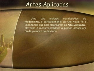 Artes Aplicadas

     Uma      das    maiores   contribuições    do
Modernismo, e particularmente da Arte Nova, foi a
importância que nele alcançaram as Artes Aplicadas,
elevadas à monumentalidade à própria arquitetura
ou da pintura e do desenho.
 