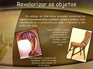 Revalorizar os objetos
     Os artistas da Arte Nova quiseram revalorizar os
objetos concedendo-lhes qualidade formal e estética, mas
trabalhando-os e produzindo-os para a industria e em
união com esta.
                         Fugène Gaillard, Cadeira
                              de sala de jantar
                               apresentada na
                            Exposição Universal
                               de Paris, 1900,
                              nogueira polida e
                                   couro




       Peter Behrems, candeeiro de
         secretária, 1902 Darmstadt,
          bronze e vidro pintado, 70
                cm de altura
 