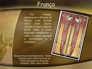 França
               Em            França,
          destaca-se a Escola de
          Nancy, onde artistas
          como     Jean       Daum,
          Jaques Gruber, Lalique,
          Emile Gallé e Louis
          Majorelle trabalharam o
          vidro, o cristal lapidado
          a marchetaria e o
          mobiliário.




Margaret Macdonald-Mackintosh, Painéis
    bordados para a Sala Escocesa da
      Oitava Exposição da Secessão
      Vienense, 1900, Viena, Áustria
 