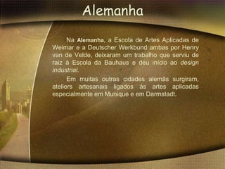 Alemanha
      Na Alemanha, a Escola de Artes Aplicadas de
Weimar e a Deutscher Werkbund ambas por Henry
van de Velde, deixaram um trabalho que serviu de
raiz à Escola da Bauhaus e deu início ao design
industrial.
      Em muitas outras cidades alemãs surgiram,
ateliers artesanais ligados às artes aplicadas
especialmente em Munique e em Darmstadt.
 