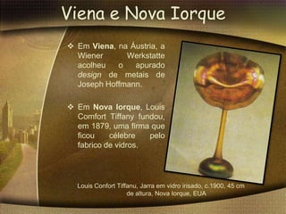 Viena e Nova Iorque
 Em Viena, na Áustria, a
  Wiener      Werkstatte
  acolheu   o   apurado
  design de metais de
  Joseph Hoffmann.

 Em Nova Iorque, Louis
  Comfort Tiffany fundou,
  em 1879, uma firma que
  ficou    célebre   pelo
  fabrico de vidros.




  Louis Confort Tiffanu, Jarra em vidro irisado, c.1900, 45 cm
                    de altura, Nova Iorque, EUA
 