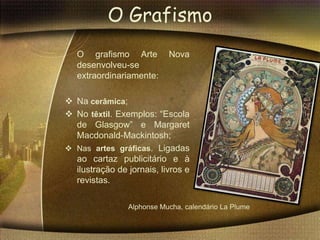O Grafismo
   O grafismo Arte         Nova
   desenvolveu-se
   extraordinariamente:

 Na cerâmica;
 No têxtil. Exemplos: “Escola
  de Glasgow” e Margaret
  Macdonald-Mackintosh;
 Nas artes gráficas. Ligadas
  ao cartaz publicitário e à
  ilustração de jornais, livros e
  revistas.

                Alphonse Mucha, calendário La Plume
 