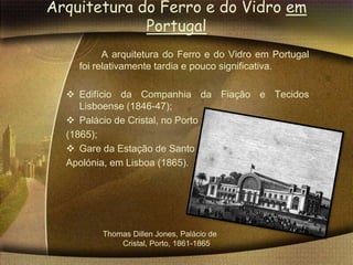 Arquitetura do Ferro e do Vidro em
             Portugal
          A arquitetura do Ferro e do Vidro em Portugal
    foi relativamente tardia e pouco significativa.

   Edifício da Companhia da Fiação e Tecidos
     Lisboense (1846-47);
   Palácio de Cristal, no Porto
  (1865);
   Gare da Estação de Santo
  Apolónia, em Lisboa (1865).




         Thomas Dillen Jones, Palácio de
             Cristal, Porto, 1861-1865
 