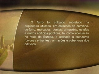 O ferro foi utilizado sobretudo na
arquitetura utilitária, em estações de caminho-
de-ferro, mercados, pontes, armazéns, estufas
e outros edifícios públicos, tal como aconteceu
no resto da Europa, e aplicado a estruturas
(colunas e tirantes), armações e coberturas dos
edifícios.
 