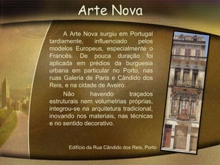 Arte Nova
      A Arte Nova surgiu em Portugal
tardiamente,    influenciado      pelos
modelos Europeus, especialmente o
Francês. De pouca duração foi
aplicada em prédios da burguesia
urbana em particular no Porto, nas
ruas Galeria de Paris e Cândido dos
Reis, e na cidade de Aveiro.
      Não      havendo        traçados
estruturais nem volumetrias próprias,
integrou-se na arquitetura tradicional,
inovando nos materiais, nas técnicas
e no sentido decorativo.


       Edifício da Rua Cândido dos Reis, Porto
 
