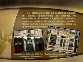 Foi sobretudo usada: na serralharia artística,
        em portões, gradeamentos de varandas, de
        escadarias e de janelas; na escultura decorativa,
        como nas molduras de portas e janelas, mísulas,
        florões, relevos e arabescos distribuídos parcial ou
        totalmente pelas fachadas.




Animatógrafo do Rossio, 1907. Rua Fachada da mercearia A Pérola
    dos Sapateiros, Lisboa - Autor    do Bolhão, Porto - Autor
            desconhecido                   desconhecido
 