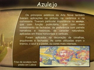 Azulejo
           Os princípios estéticos da Arte Nova também
     tiveram aplicações na pintura, na cerâmica e na
     ourivesaria. Tiveram particular importância no azulejo,
     que com função publicitária, quer com mero
     revestimento de fachadas, de preferência com painéis
     narrativos e históricos, de caracter naturalista,
     aplicadas em frisos horizontais e verticais.
           Foram aplicados na decoração de cimalhas,
     arquitraves e fachadas. As cores utilizadas eram o
     branco, o azul e o pastel, ou cores mais intensas.




Friso de azulejos num
    prédio em Lisboa
 