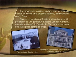 Do romantismo passou, porém, para a segunda
metade do século uma proposta lisboeta, paralelamente
com o Porto.
     Nasceu o primeiro no Rossio em fins dos anos 40,
por ordem de um general A. Eusébio Cândido Cordeiro,
que pôs “grilhetas” do Castelo de São Jorge a empedrar
uma larga placa central da praça.




                             Azulejos do Ferreira das Tabuletas numa
 Pavimento do Rossio, 1848             fachada (Lisboa, c. 1865)
 