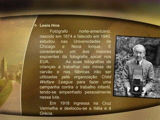  Lewis Hine
         Fotógrafo     norte-americano,
  nascido em 1874 e falecido em 1940,
  estudou nas Universidades de
  Chicago      e    Nova    Iorque.   É
  considerado      um    dos    maiores
  expoentes da fotografia social nos
  EUA.           As suas fotografias de
  crianças a trabalhar nas minas de
  carvão e nas fábricas irão ser
  utilizadas pela organização Child
  Welfare League para fazer uma
  campanha contra o trabalho infantil,
  tendo-se empenhado pessoalmente
  nessa luta.
         Em 1918 ingressa na Cruz
  Vermelha e deslocou-se a Itália e à
  Grécia.
 