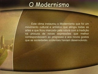 O Modernismo

     Este clima instaurou o Modernismo que foi um
movimento cultural e artístico que atingiu todas as
artes e que ficou marcado pela rutura com a tradição
na procura de novas expressões que melhor
correspondessem ao progresso e aos novos gostos
que as sociedades ocidentais haviam desenvolvido.
 