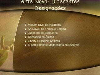 Arte Nova- Diferentes
     Designações

    Modern Style na Inglaterra
    Art Noveu na França e Bélgica
    Judenstile na Alemanha
    Sezession na Áustria
    Liberty e Floreale na Itália
    E simplesmente Modernismo na Espanha.
 