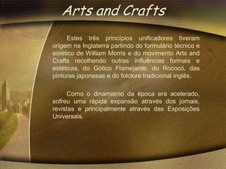 Arts and Crafts
     Estes três princípios unificadores tiveram
origem na Inglaterra partindo do formulário técnico e
estético de William Morris e do movimento Arts and
Crafts recolhendo outras influências formais e
estéticas, do Gótico Flamejante, do Rococó, das
pinturas japonesas e do folclore tradicional inglês.

     Como o dinamismo da época era acelerado,
sofreu uma rápida expansão através dos jornais,
revistas e principalmente através das Exposições
Universais.
 