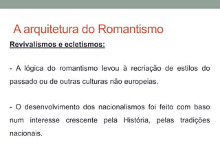 A arquitetura do Romantismo
Revivalismos e ecletismos:
- A lógica do romantismo levou à recriação de estilos do
passado ou de outras culturas não europeias.
- O desenvolvimento dos nacionalismos foi feito com baso
num interesse crescente pela História, pelas tradições
nacionais.
 