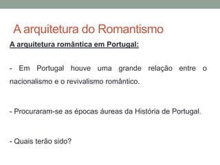 A arquitetura do Romantismo
A arquitetura romântica em Portugal:
- Em Portugal houve uma grande relação entre o
nacionalismo e o revivalismo romântico.
- Procuraram-se as épocas áureas da História de Portugal.
- Quais terão sido?
 