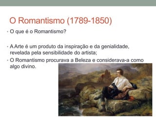 O Romantismo (1789-1850)
• O que é o Romantismo?
• A Arte é um produto da inspiração e da genialidade,
revelada pela sensibilidade do artista;
• O Romantismo procurava a Beleza e considerava-a como
algo divino.
 