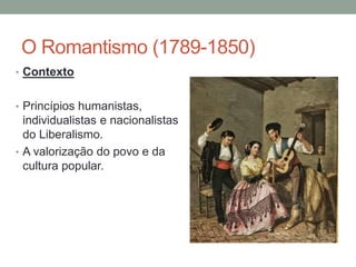 O Romantismo (1789-1850)
• Contexto
• Princípios humanistas,
individualistas e nacionalistas
do Liberalismo.
• A valorização do povo e da
cultura popular.
 