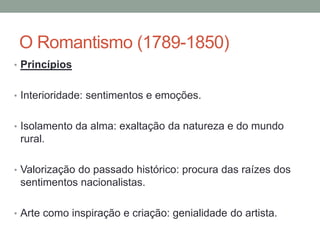 O Romantismo (1789-1850)
• Princípios
• Interioridade: sentimentos e emoções.
• Isolamento da alma: exaltação da natureza e do mundo
rural.
• Valorização do passado histórico: procura das raízes dos
sentimentos nacionalistas.
• Arte como inspiração e criação: genialidade do artista.
 