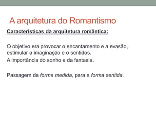 A arquitetura do Romantismo
Características da arquitetura romântica:
O objetivo era provocar o encantamento e a evasão,
estimular a imaginação e o sentidos.
A importância do sonho e da fantasia.
Passagem da forma medida, para a forma sentida.
 