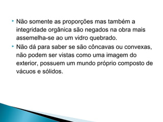 Não somente as proporções mas também a
integridade orgânica são negados na obra mais
assemelha-se ao um vidro quebrado.
 Não dá para saber se são côncavas ou convexas,
não podem ser vistas como uma imagem do
exterior, possuem um mundo próprio composto de
vácuos e sólidos.


 