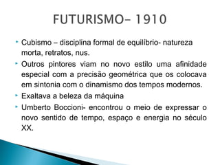 






Cubismo – disciplina formal de equilíbrio- natureza
morta, retratos, nus.
Outros pintores viam no novo estilo uma afinidade
especial com a precisão geométrica que os colocava
em sintonia com o dinamismo dos tempos modernos.
Exaltava a beleza da máquina
Umberto Boccioni- encontrou o meio de expressar o
novo sentido de tempo, espaço e energia no século
XX.

 