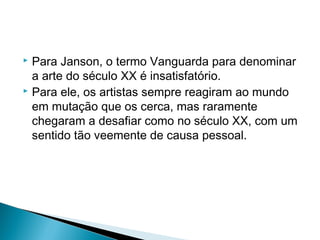 Para Janson, o termo Vanguarda para denominar
a arte do século XX é insatisfatório.
 Para ele, os artistas sempre reagiram ao mundo
em mutação que os cerca, mas raramente
chegaram a desafiar como no século XX, com um
sentido tão veemente de causa pessoal.


 