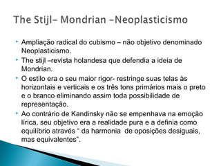 







Ampliação radical do cubismo – não objetivo denominado
Neoplasticismo.
The stijl –revista holandesa que defendia a ideia de
Mondrian.
O estilo era o seu maior rigor- restringe suas telas às
horizontais e verticais e os três tons primários mais o preto
e o branco eliminando assim toda possibilidade de
representação.
Ao contrário de Kandinsky não se empenhava na emoção
lírica, seu objetivo era a realidade pura e a definia como
equilíbrio através “ da harmonia de oposições desiguais,
mas equivalentes”.

 