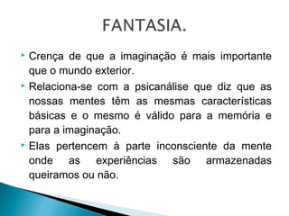 Crença de que a imaginação é mais importante
que o mundo exterior.
 Relaciona-se com a psicanálise que diz que as
nossas mentes têm as mesmas características
básicas e o mesmo é válido para a memória e
para a imaginação.
 Elas pertencem à parte inconsciente da mente
onde as experiências são armazenadas
queiramos ou não.


 