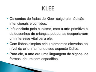 Os contos de fadas de Klee- suiço-alemão são
intencionais e contidos.
 Influenciado pelo cubismo, mas a arte primitiva e
os desenhos de crianças pequenas despertavam
um interesse vital para ele.
 Com linhas simples criou elementos elevados ao
nível da arte, mantendo seu aspecto lúdico.
 Para ele, a arte era uma linguagem de signos, de
formas, de um som específico.


 