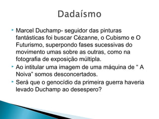 Marcel Duchamp- seguidor das pinturas
fantásticas foi buscar Cézanne, o Cubismo e O
Futurismo, superpondo fases sucessivas do
movimento umas sobre as outras, como na
fotografia de exposição múltipla.
 Ao intitular uma imagem de uma máquina de “ A
Noiva” somos desconcertados.
 Será que o genocídio da primeira guerra haveria
levado Duchamp ao desespero?


 