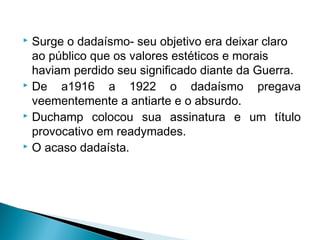 Surge o dadaísmo- seu objetivo era deixar claro
ao público que os valores estéticos e morais
haviam perdido seu significado diante da Guerra.
 De
a1916 a 1922 o dadaísmo pregava
veementemente a antiarte e o absurdo.
 Duchamp colocou sua assinatura e um título
provocativo em readymades.
 O acaso dadaísta.


 