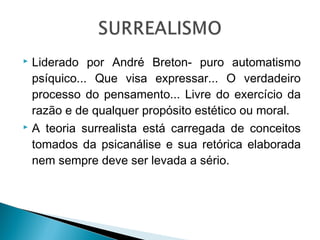 Liderado por André Breton- puro automatismo
psíquico... Que visa expressar... O verdadeiro
processo do pensamento... Livre do exercício da
razão e de qualquer propósito estético ou moral.
 A teoria surrealista está carregada de conceitos
tomados da psicanálise e sua retórica elaborada
nem sempre deve ser levada a sério.


 