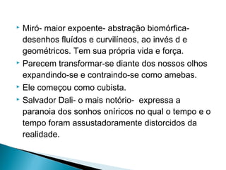 Miró- maior expoente- abstração biomórficadesenhos fluídos e curvilíneos, ao invés d e
geométricos. Tem sua própria vida e força.
 Parecem transformar-se diante dos nossos olhos
expandindo-se e contraindo-se como amebas.
 Ele começou como cubista.
 Salvador Dali- o mais notório- expressa a
paranoia dos sonhos oníricos no qual o tempo e o
tempo foram assustadoramente distorcidos da
realidade.


 