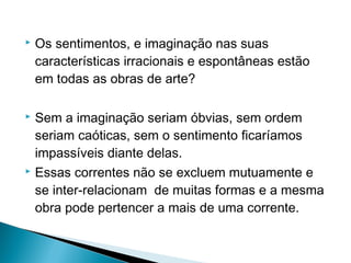 

Os sentimentos, e imaginação nas suas
características irracionais e espontâneas estão
em todas as obras de arte?

Sem a imaginação seriam óbvias, sem ordem
seriam caóticas, sem o sentimento ficaríamos
impassíveis diante delas.
 Essas correntes não se excluem mutuamente e
se inter-relacionam de muitas formas e a mesma
obra pode pertencer a mais de uma corrente.


 