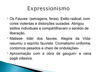 Os Fauves- (selvagens, feras). Estilo radical, com
cores violentas e distorções ousadas. Abrigou
estilos individuais e compartilhavam o sentido de
liberação.
 Matisse- líder dos fauves. Alegria da Vidaresumiu o espírito fauvista. Cromatismo uniforme,
contornos pesados e cheio de ondulações Aproximação com a obra de gauguin- e cena
pagã clássica.


 