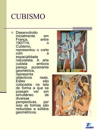 CUBISMO
 Desenvolvido

inicialmente
em
França,
entre
1907/14,
o
Cubismo,
representou o corte
com
a
espacialidade
naturalista. A arte
cubista
embora
pareça puramente
geométrica,
representa
objectivos
reais.
Estes
são
colocados na tela
de forma a que se
possam ver em
simultâneo
de
diversas
perspectivas,
por
isso as formas são
reduzidas a sólidos
geométricos.

 