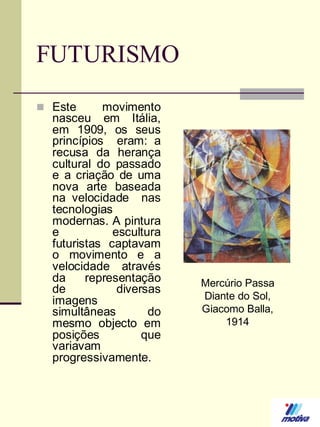 FUTURISMO
 Este

movimento
nasceu em Itália,
em 1909, os seus
princípios eram: a
recusa da herança
cultural do passado
e a criação de uma
nova arte baseada
na velocidade nas
tecnologias
modernas. A pintura
e
escultura
futuristas captavam
o movimento e a
velocidade através
da
representação
de
diversas
imagens
simultâneas
do
mesmo objecto em
posições
que
variavam
progressivamente.

Mercúrio Passa
Diante do Sol,
Giacomo Balla,
1914

 