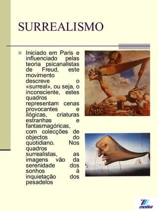 SURREALISMO
 Iniciado em Paris e

influenciado pelas
teoria psicanalistas
de
Freud,
este
movimento
descreve
o
«surreal», ou seja, o
inconsciente, estes
quadros
representam cenas
provocantes
e
ilógicas,
criaturas
estranhas
e
fantasmagóricas,
com colecções de
objectos
do
quotidiano.
Nos
quadros
surrealistas,
as
imagens vão da
serenidade
dos
sonhos
à
inquietação
dos
pesadelos

 