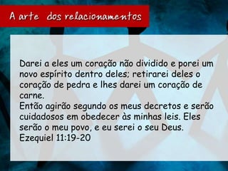 Darei a eles um coração não dividido e porei um
novo espírito dentro deles; retirarei deles o
coração de pedra e lhes darei um coração de
carne.
Então agirão segundo os meus decretos e serão
cuidadosos em obedecer às minhas leis. Eles
serão o meu povo, e eu serei o seu Deus.
Ezequiel 11:19-20
 