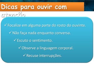 Dicas para ouvir com
atenção
Focalize em alguma parte do rosto do ouvinte.
  Não faça nada enquanto conversa.
     Escuto o sentimento.
       Observe a linguagem corporal.
          Recuse interrupções.
 