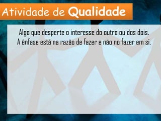 Atividade de Qualidade
   Algo que desperte o interesse do outro ou dos dois.
  A ênfase está na razão de fazer e não no fazer em si.
 