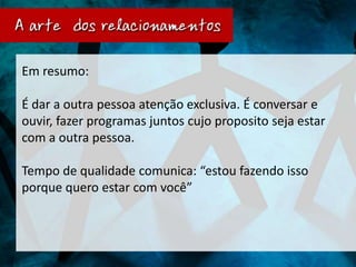 Em resumo:

É dar a outra pessoa atenção exclusiva. É conversar e
ouvir, fazer programas juntos cujo proposito seja estar
com a outra pessoa.

Tempo de qualidade comunica: “estou fazendo isso
porque quero estar com você”
 